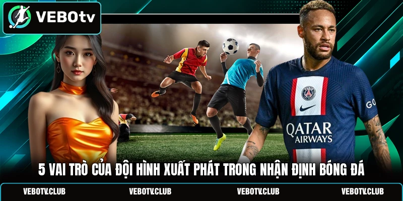 5 Vai Trò Của Đội Hình Xuất Phát Trong Nhận Định Bóng Đá